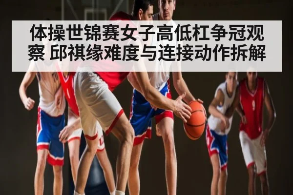 体操世锦赛女子高低杠争冠观察 邱祺缘难度与连接动作拆解