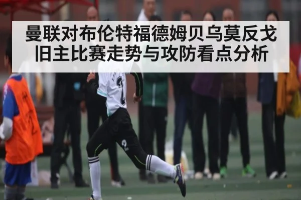 曼联对布伦特福德姆贝乌莫反戈旧主比赛走势与攻防看点分析